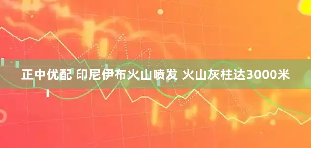 正中优配 印尼伊布火山喷发 火山灰柱达3000米