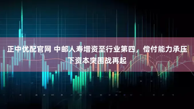 正中优配官网 中邮人寿增资至行业第四，偿付能力承压下资本突围战再起
