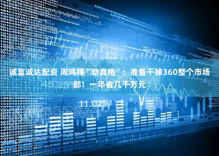 诚富诚达配资 周鸿祎“动真格”：准备干掉360整个市场部！一年省几千万元