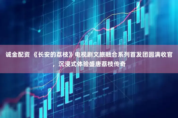 诚金配资 《长安的荔枝》电视剧文旅融合系列首发团圆满收官，沉浸式体验盛唐荔枝传奇