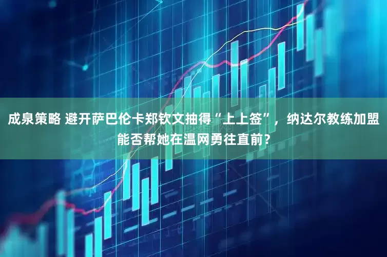 成泉策略 避开萨巴伦卡郑钦文抽得“上上签”，纳达尔教练加盟能否帮她在温网勇往直前？