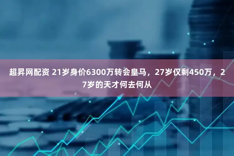 超昇网配资 21岁身价6300万转会皇马，27岁仅剩450万，27岁的天才何去何从