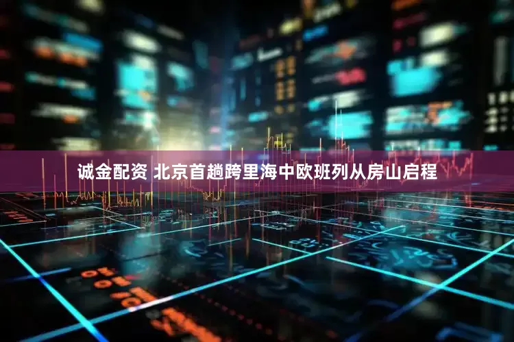 诚金配资 北京首趟跨里海中欧班列从房山启程