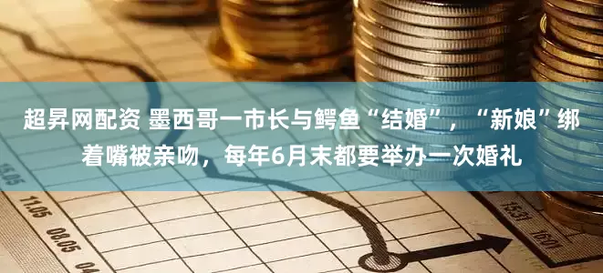 超昇网配资 墨西哥一市长与鳄鱼“结婚”，“新娘”绑着嘴被亲吻，每年6月末都要举办一次婚礼
