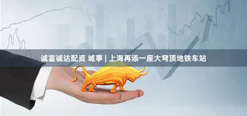 诚富诚达配资 城事 | 上海再添一座大穹顶地铁车站