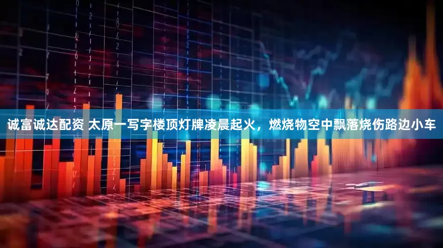 诚富诚达配资 太原一写字楼顶灯牌凌晨起火，燃烧物空中飘落烧伤路边小车