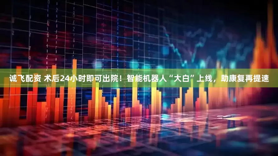 诚飞配资 术后24小时即可出院！智能机器人“大白”上线，助康复再提速