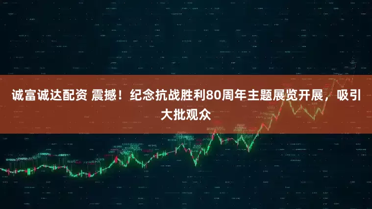诚富诚达配资 震撼！纪念抗战胜利80周年主题展览开展，吸引大批观众
