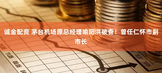 诚金配资 茅台机场原总经理喻阳洪被查！曾任仁怀市副市长