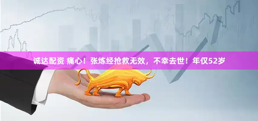 诚达配资 痛心！张炼经抢救无效，不幸去世！年仅52岁