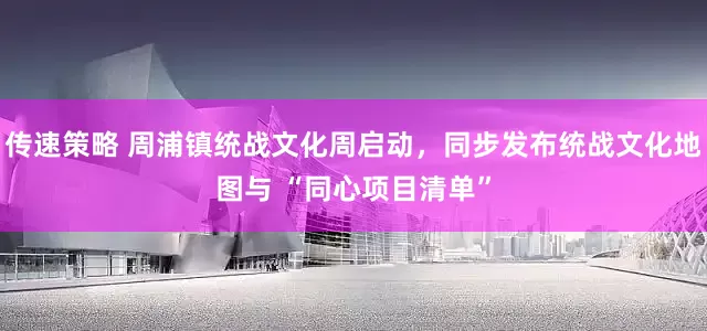 传速策略 周浦镇统战文化周启动，同步发布统战文化地图与 “同心项目清单”