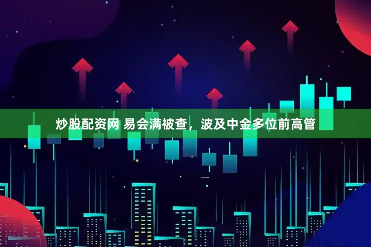炒股配资网 易会满被查，波及中金多位前高管