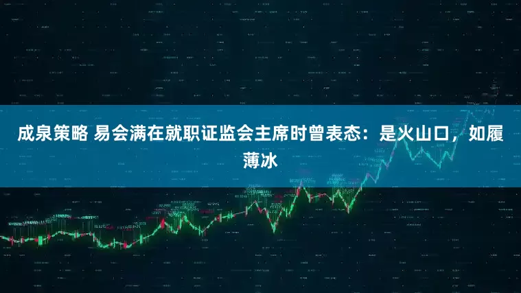 成泉策略 易会满在就职证监会主席时曾表态：是火山口，如履薄冰