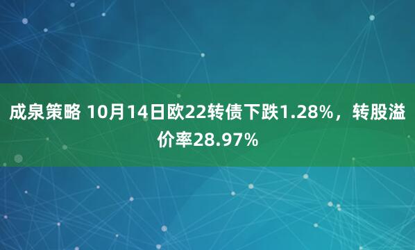 成泉策略 10月14日欧22转债下跌1.28%，转股溢价率28.97%