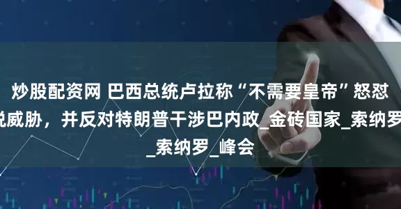 炒股配资网 巴西总统卢拉称“不需要皇帝”怒怼美关税威胁，并反对特朗普干涉巴内政_金砖国家_索纳罗_峰会