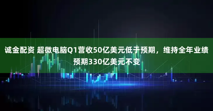 诚金配资 超微电脑Q1营收50亿美元低于预期，维持全年业绩预期330亿美元不变