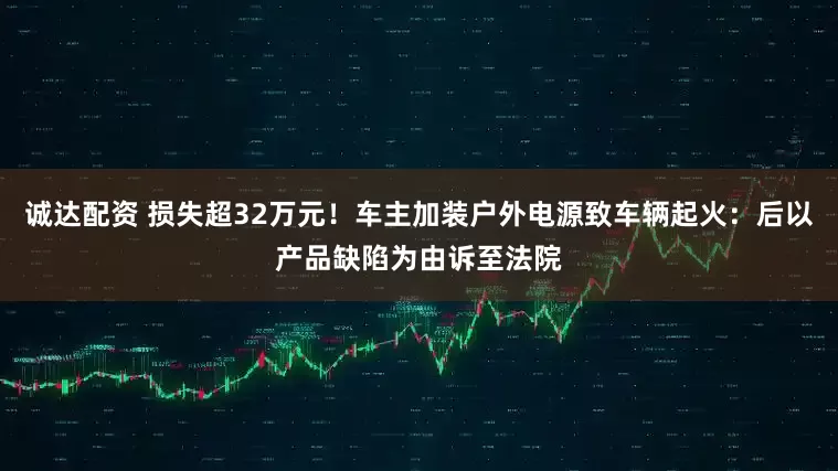 诚达配资 损失超32万元！车主加装户外电源致车辆起火：后以产品缺陷为由诉至法院