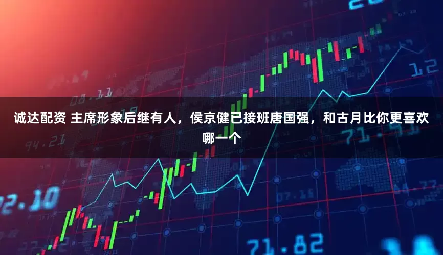 诚达配资 主席形象后继有人，侯京健已接班唐国强，和古月比你更喜欢哪一个