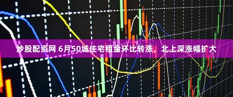 炒股配资网 6月50城住宅租金环比转涨，北上深涨幅扩大